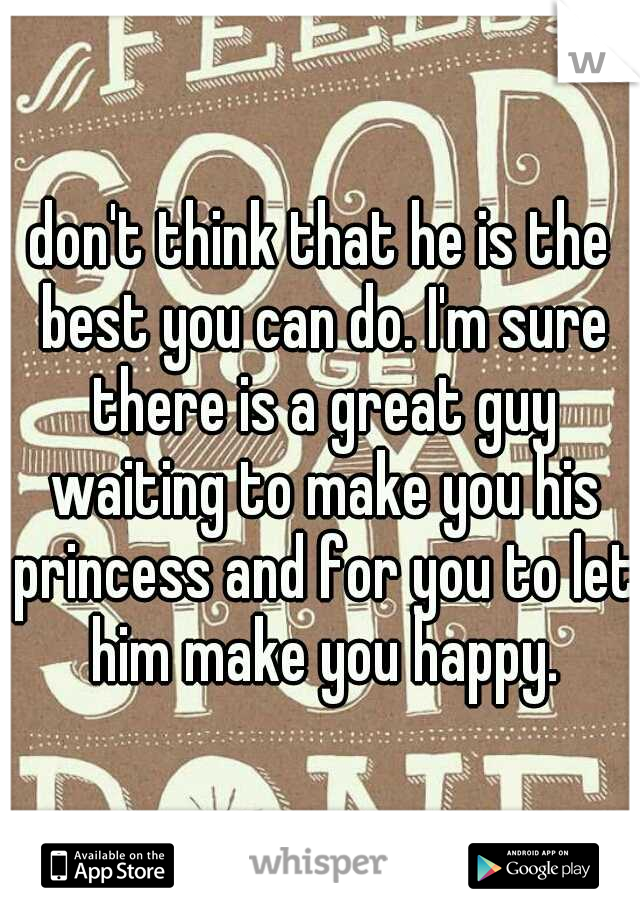 don't think that he is the best you can do. I'm sure there is a great guy waiting to make you his princess and for you to let him make you happy.