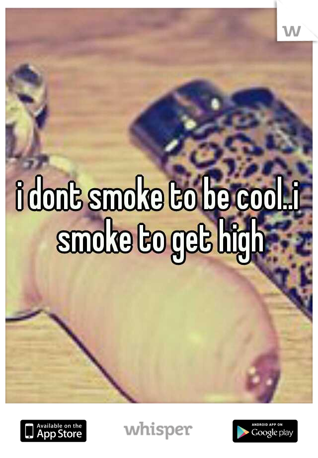 i dont smoke to be cool..i smoke to get high