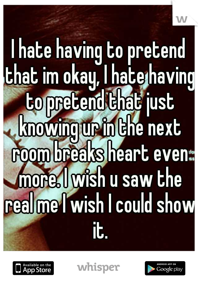 I hate having to pretend that im okay, I hate having to pretend that just knowing ur in the next room breaks heart even more. I wish u saw the real me I wish I could show it.