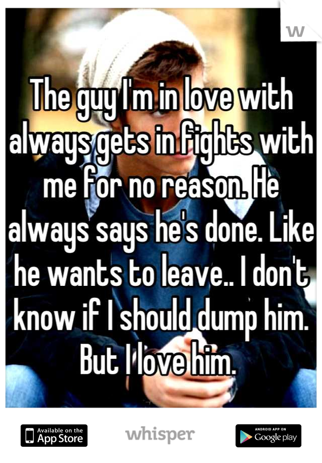 The guy I'm in love with always gets in fights with me for no reason. He always says he's done. Like he wants to leave.. I don't know if I should dump him. But I love him. 