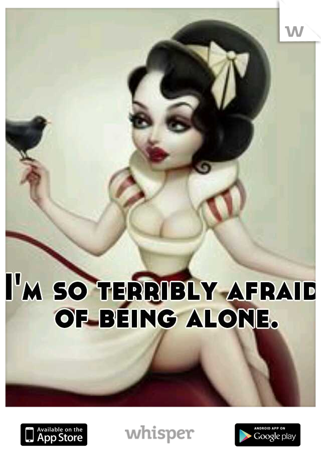 I'm so terribly afraid of being alone.