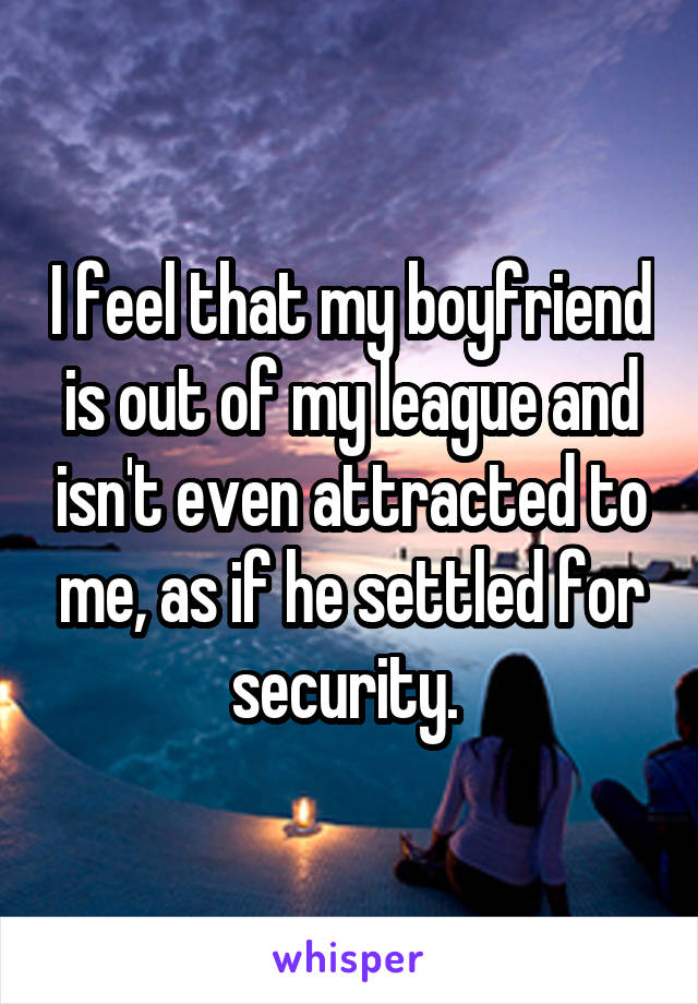 I feel that my boyfriend is out of my league and isn't even attracted to me, as if he settled for security. 