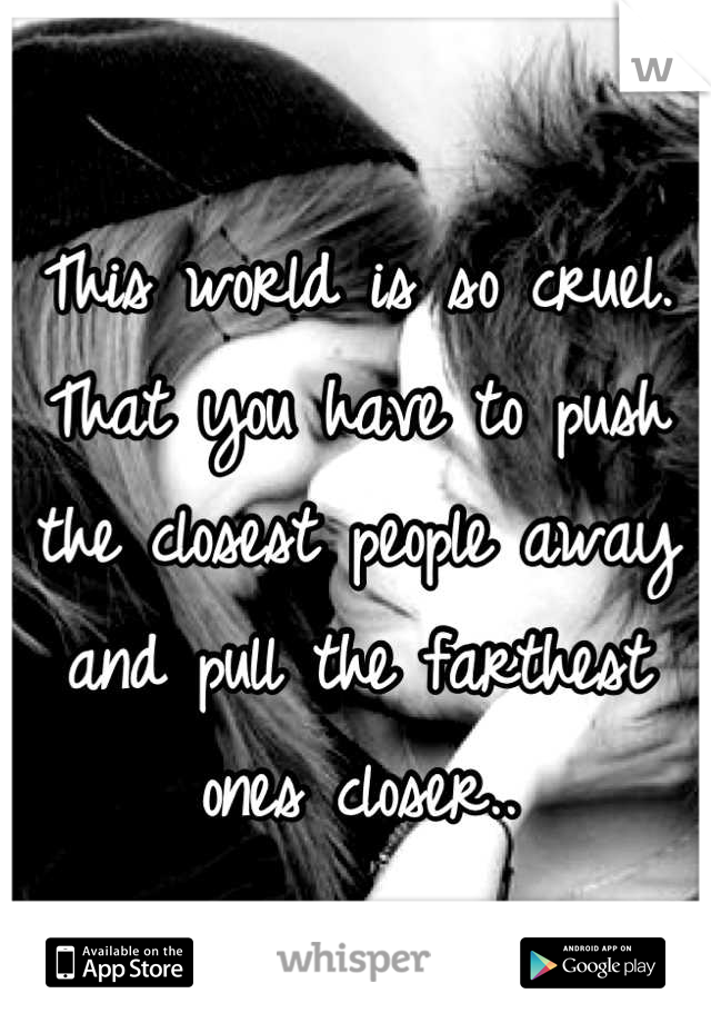 This world is so cruel. That you have to push the closest people away and pull the farthest ones closer..