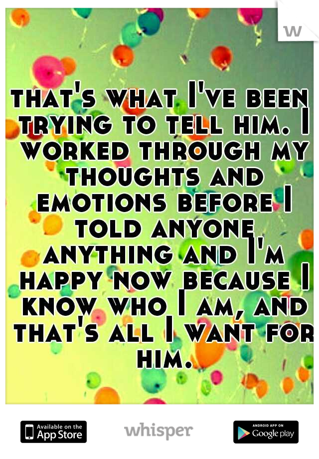 that's what I've been trying to tell him. I worked through my thoughts and emotions before I told anyone anything and I'm happy now because I know who I am, and that's all I want for him.