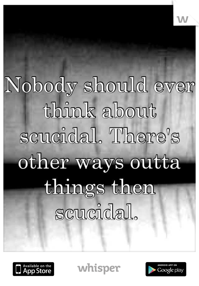 Nobody should ever think about scucidal. There's other ways outta things then scucidal. 