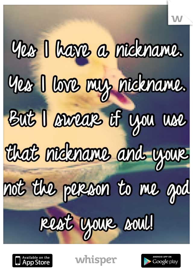 Yes I have a nickname.
Yes I love my nickname.
But I swear if you use that nickname and your not the person to me god rest your soul!