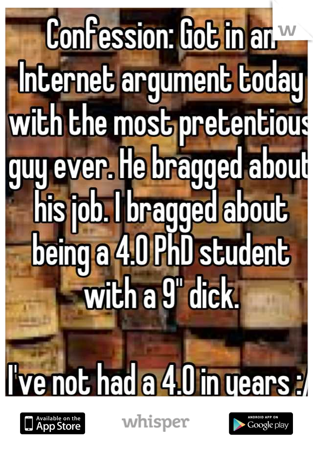 Confession: Got in an Internet argument today with the most pretentious guy ever. He bragged about his job. I bragged about being a 4.0 PhD student with a 9" dick. 

I've not had a 4.0 in years :/

