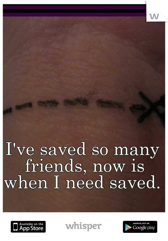 I've saved so many friends, now is when I need saved. 