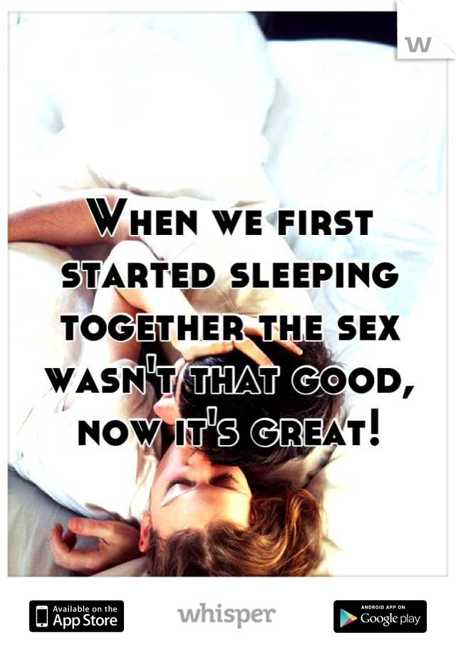 When we first started sleeping together the sex wasn't that good, now it's great!