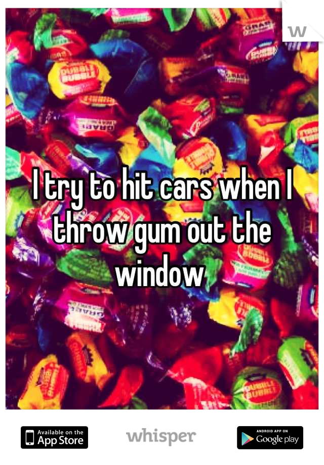 I try to hit cars when I throw gum out the window 