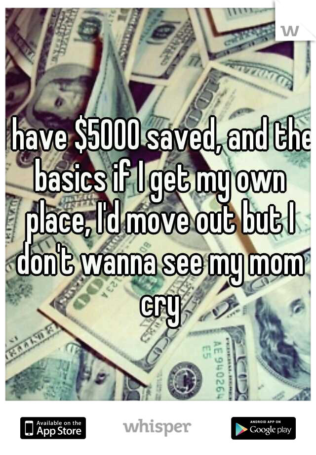 I have $5000 saved, and the basics if I get my own place, I'd move out but I don't wanna see my mom cry