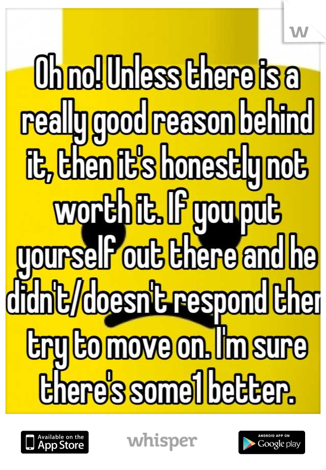 Oh no! Unless there is a really good reason behind it, then it's honestly not worth it. If you put yourself out there and he didn't/doesn't respond then try to move on. I'm sure there's some1 better.