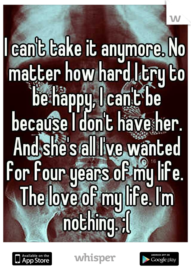 I can't take it anymore. No matter how hard I try to be happy, I can't be because I don't have her. And she's all I've wanted for four years of my life.  The love of my life. I'm nothing. ;(