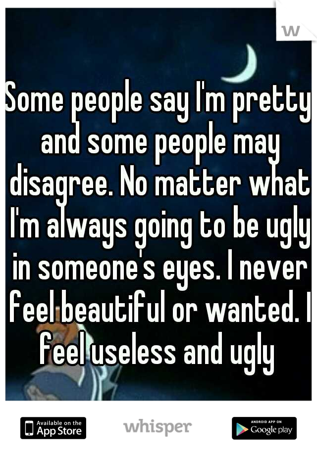 Some people say I'm pretty and some people may disagree. No matter what I'm always going to be ugly in someone's eyes. I never feel beautiful or wanted. I feel useless and ugly 