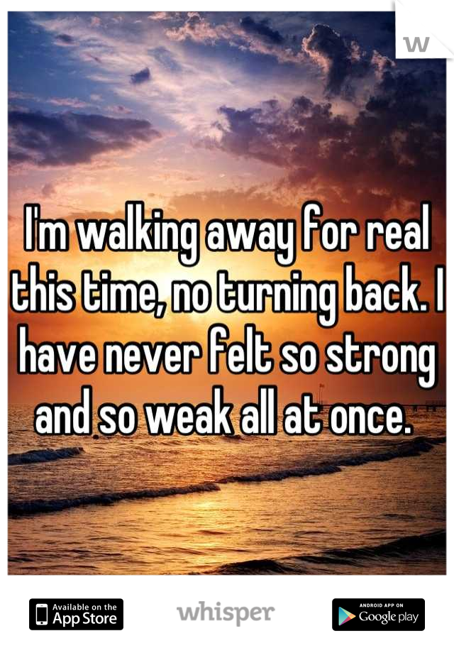 I'm walking away for real this time, no turning back. I have never felt so strong and so weak all at once. 