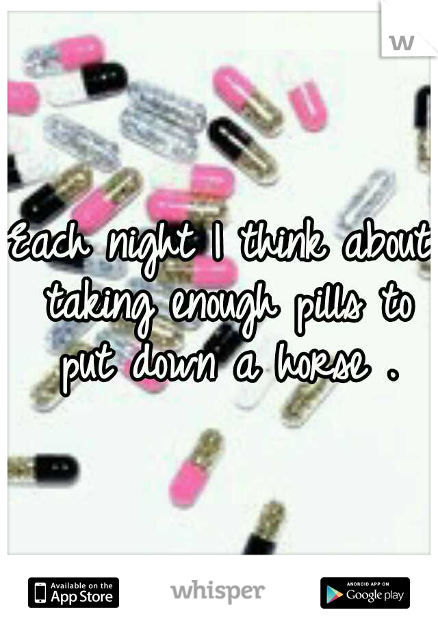 Each night I think about taking enough pills to put down a horse .