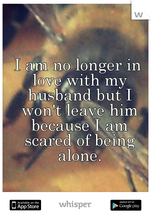 I am no longer in love with my husband but I won't leave him because I am scared of being alone.