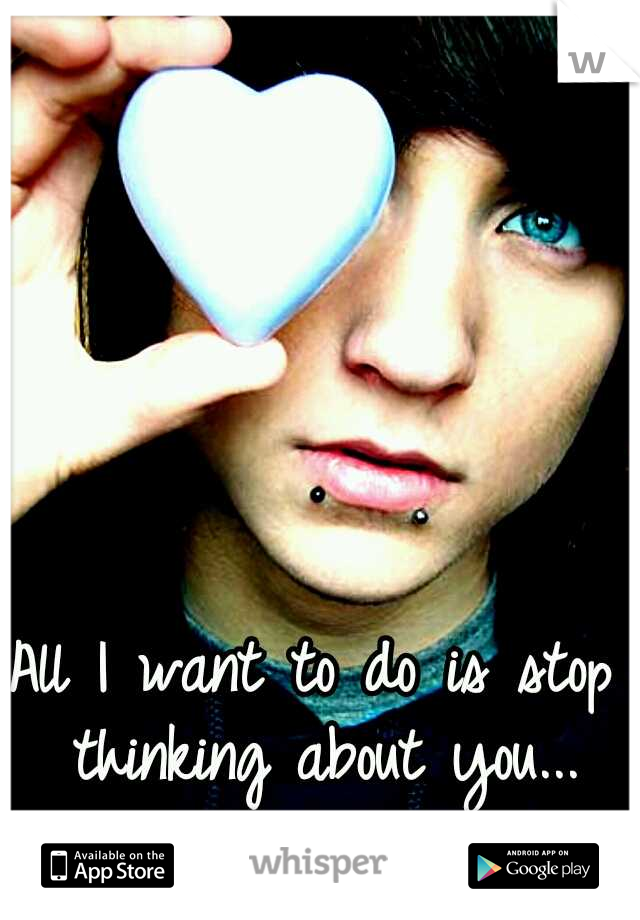 All I want to do is stop thinking about you...