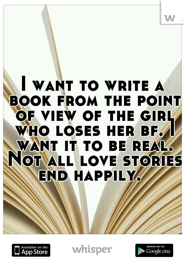 I want to write a book from the point of view of the girl who loses her bf. I want it to be real. Not all love stories end happily.  