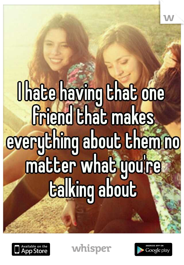 I hate having that one friend that makes everything about them no matter what you're talking about