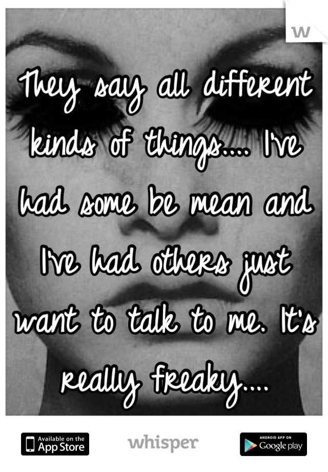 They say all different kinds of things.... I've had some be mean and I've had others just want to talk to me. It's really freaky....