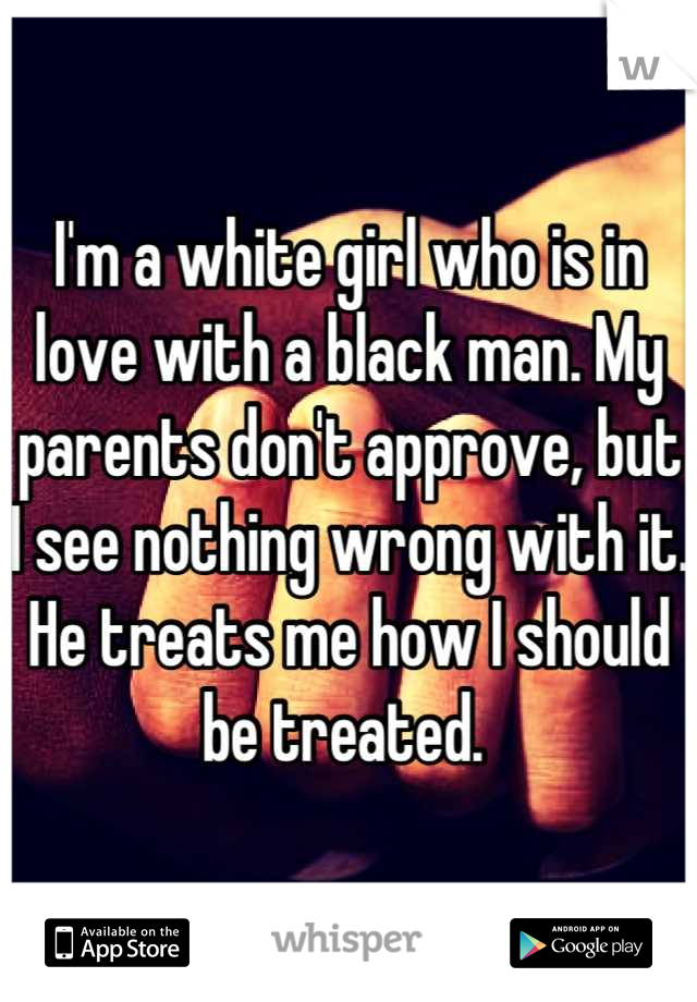 I'm a white girl who is in love with a black man. My parents don't approve, but I see nothing wrong with it. He treats me how I should be treated. 