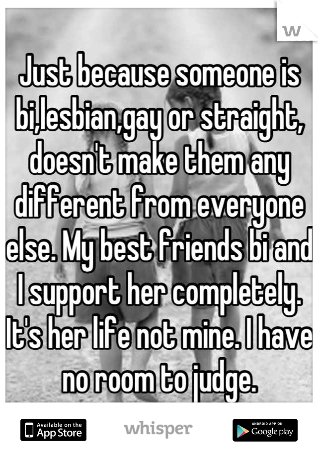 Just because someone is bi,lesbian,gay or straight, doesn't make them any different from everyone else. My best friends bi and I support her completely. It's her life not mine. I have no room to judge.