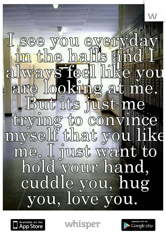 I see you everyday in the halls and I always feel like you are looking at me. But its just me trying to convince myself that you like me. I just want to hold your hand, cuddle you, hug you, love you. 