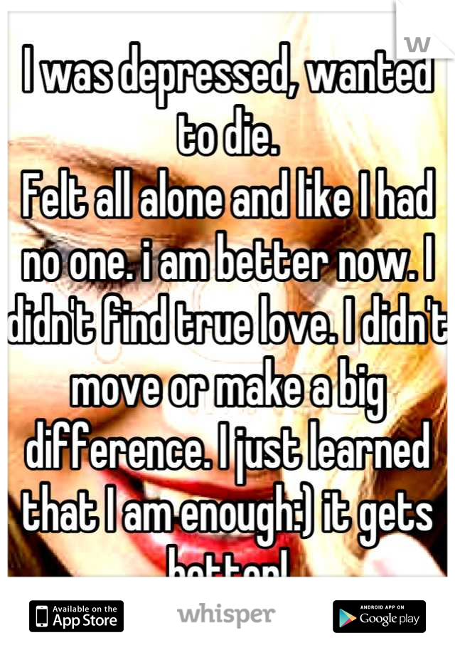 I was depressed, wanted to die.
Felt all alone and like I had no one. i am better now. I didn't find true love. I didn't move or make a big difference. I just learned that I am enough:) it gets better!