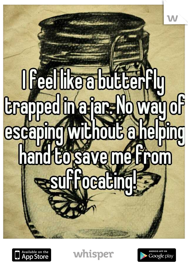 I feel like a butterfly trapped in a jar. No way of escaping without a helping hand to save me from suffocating! 