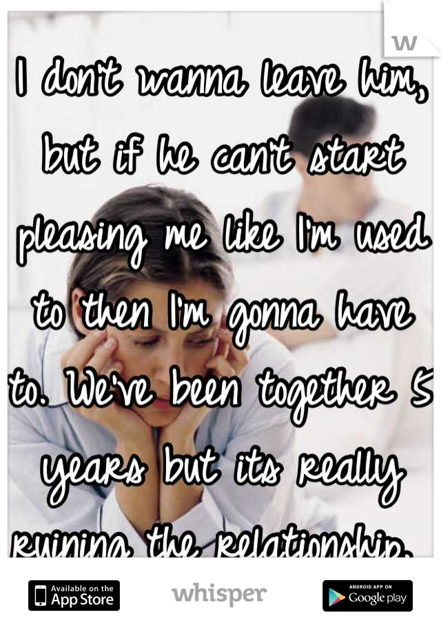 I don't wanna leave him, but if he can't start pleasing me like I'm used to then I'm gonna have to. We've been together 5 years but its really ruining the relationship. 