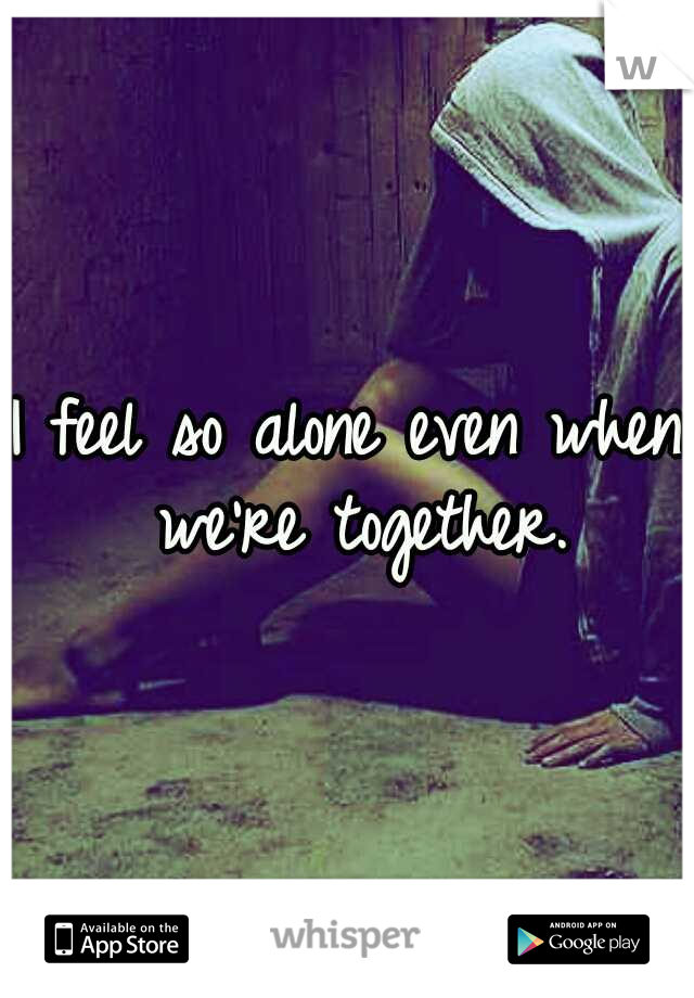 I feel so alone even when we're together.