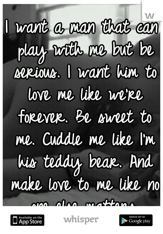 I want a man that can play with me but be serious. I want him to love me like we're forever. Be sweet to me. Cuddle me like I'm his teddy bear. And make love to me like no one else matters.