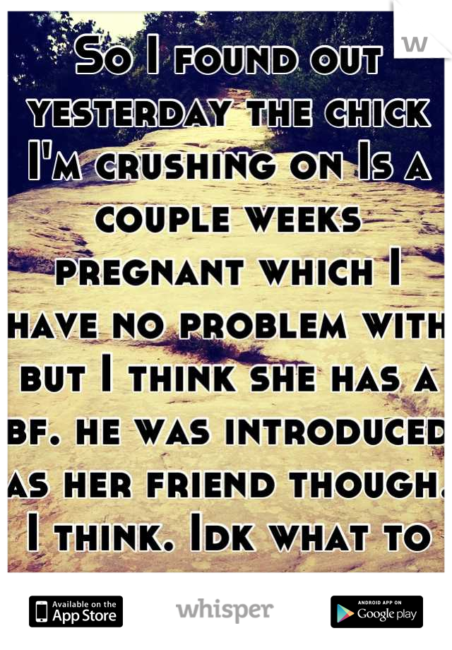 So I found out yesterday the chick I'm crushing on Is a couple weeks pregnant which I have no problem with but I think she has a bf. he was introduced as her friend though. I think. Idk what to do. 