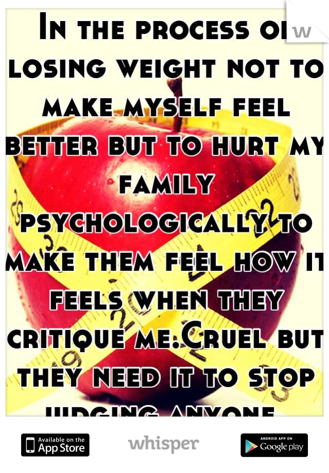 In the process of losing weight not to make myself feel better but to hurt my family psychologically to make them feel how it feels when they critique me.Cruel but they need it to stop judging anyone. 