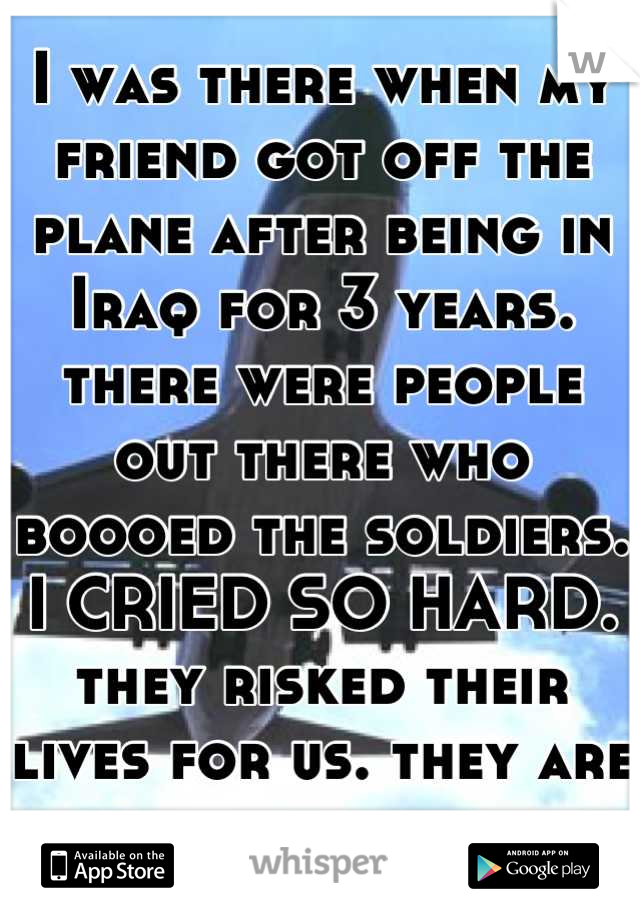 I was there when my friend got off the plane after being in Iraq for 3 years. there were people out there who boooed the soldiers. I CRIED SO HARD. they risked their lives for us. they are heroes 