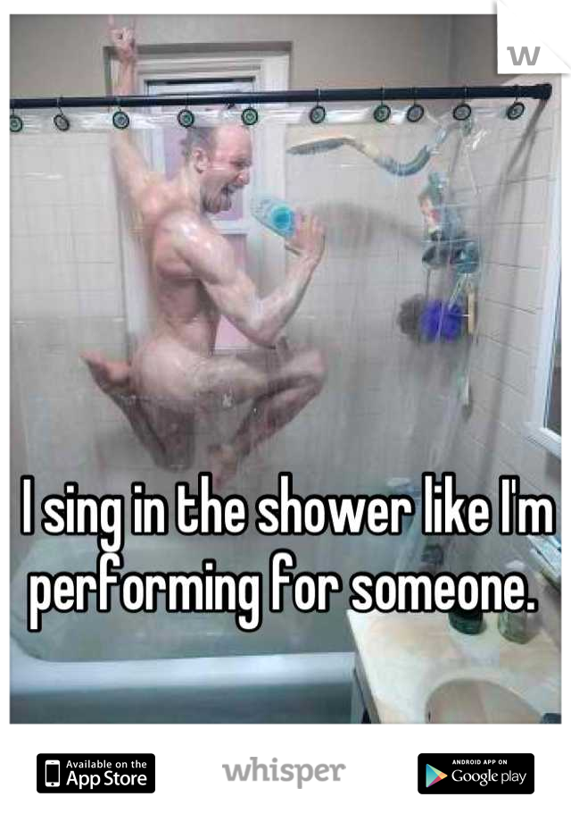 I sing in the shower like I'm performing for someone. 