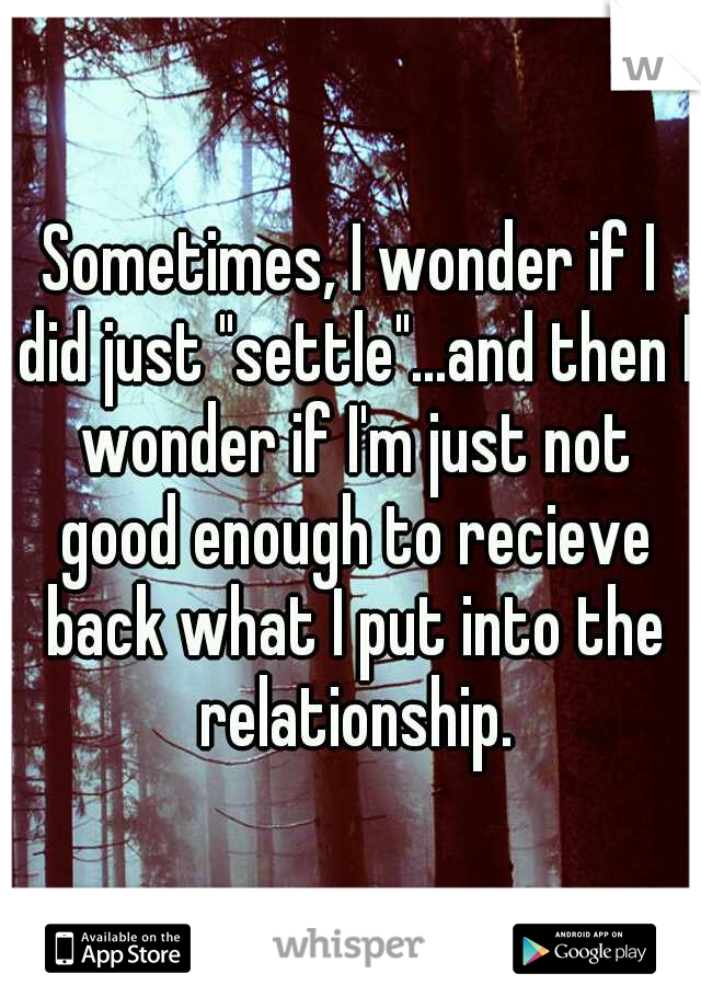 Sometimes, I wonder if I did just "settle"...and then I wonder if I'm just not good enough to recieve back what I put into the relationship.