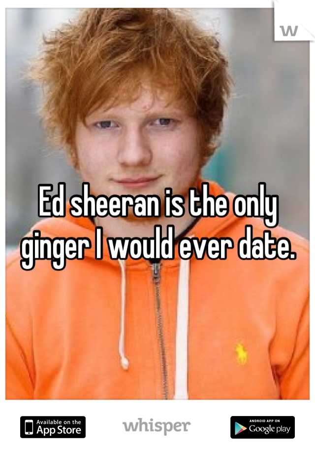 Ed sheeran is the only ginger I would ever date.