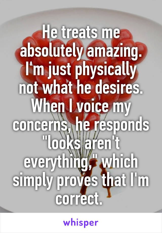 He treats me absolutely amazing.
I'm just physically not what he desires. When I voice my concerns, he responds "looks aren't everything," which simply proves that I'm correct. 