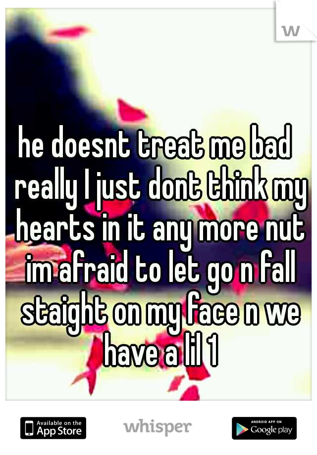 he doesnt treat me bad  really I just dont think my hearts in it any more nut im afraid to let go n fall staight on my face n we have a lil 1