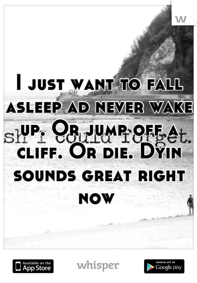 I just want to fall asleep ad never wake up. Or jump off a cliff. Or die. Dyin sounds great right now 