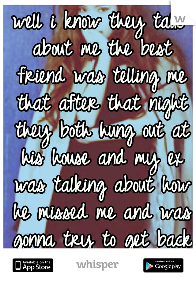 well i know they talk about me the best friend was telling me that after that night they both hung out at his house and my ex was talking about how he missed me and was gonna try to get back with me 