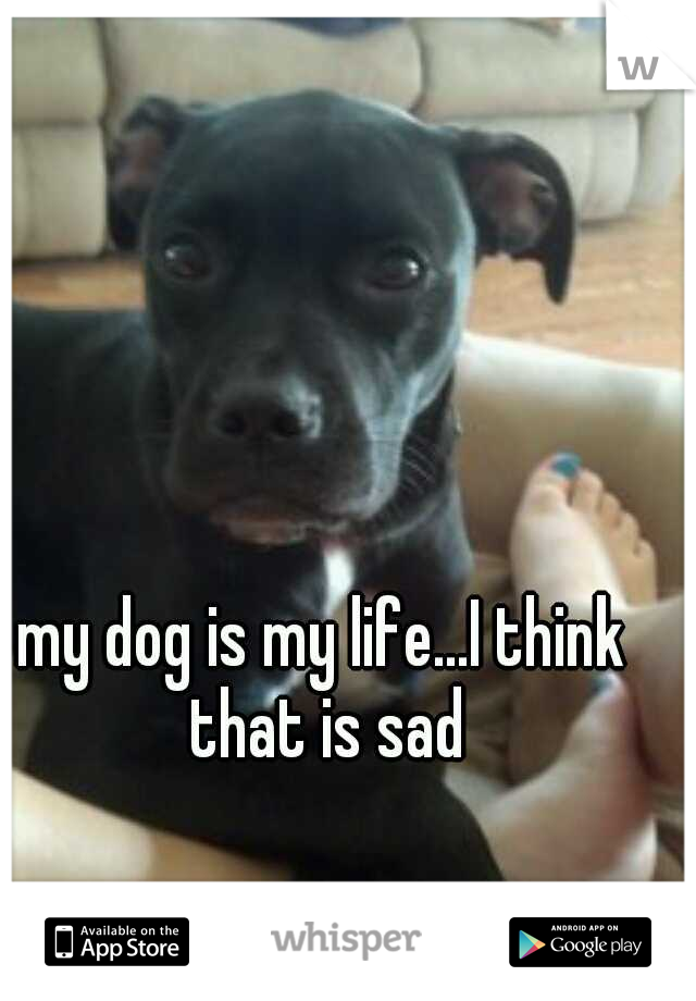 my dog is my life...I think that is sad