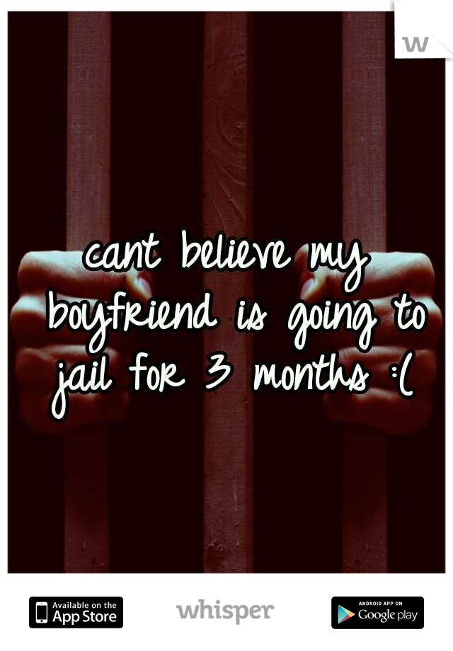 cant believe my boyfriend is going to jail for 3 months :(