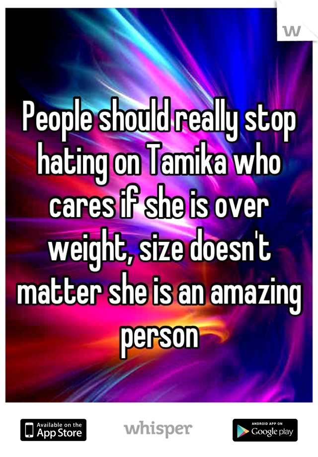 People should really stop hating on Tamika who cares if she is over weight, size doesn't matter she is an amazing person