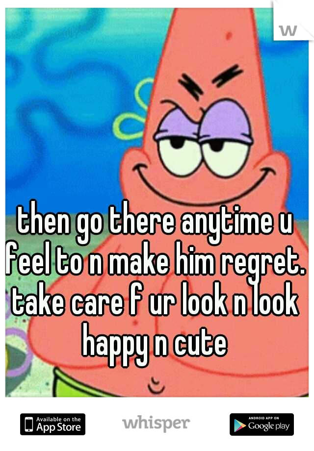 then go there anytime u feel to n make him regret. take care f ur look n look happy n cute