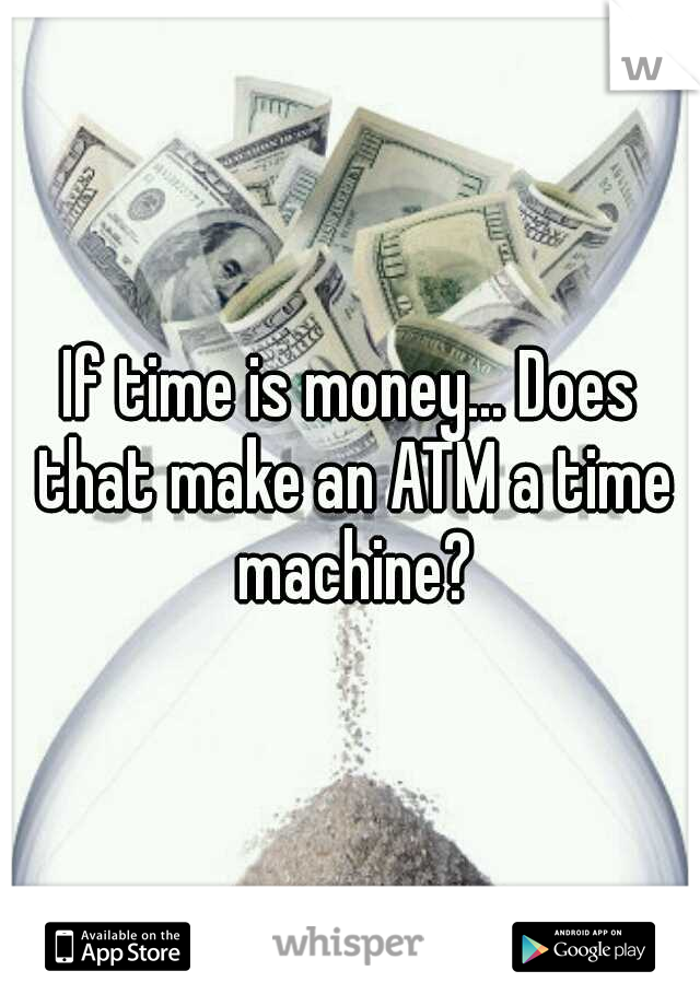 If time is money... Does that make an ATM a time machine?