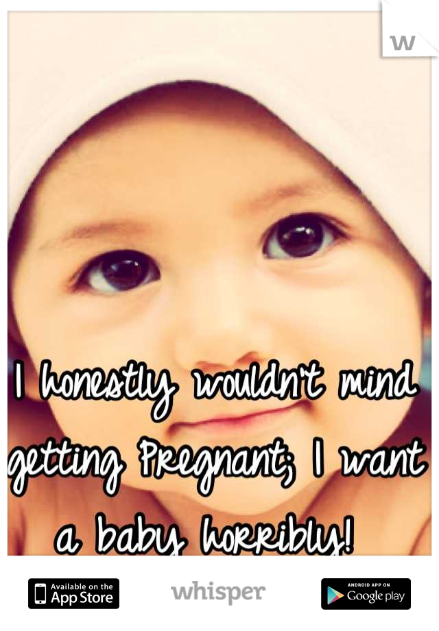 I honestly wouldn't mind getting Pregnant; I want a baby horribly! 