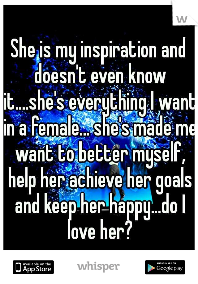 She is my inspiration and doesn't even know it....she's everything I want in a female... she's made me want to better myself, help her achieve her goals and keep her happy...do I love her?